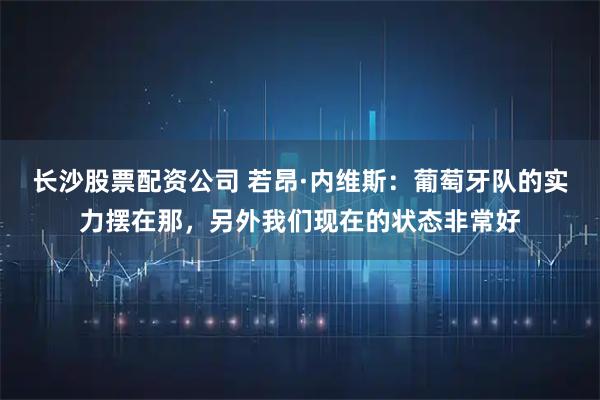 长沙股票配资公司 若昂·内维斯：葡萄牙队的实力摆在那，另外我们现在的状态非常好